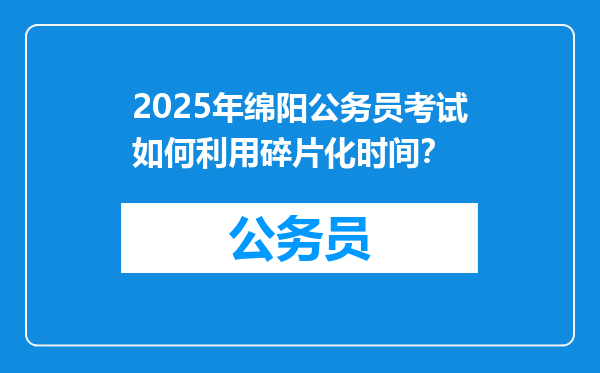 2025年绵阳公务员考试如何利用碎片化时间？