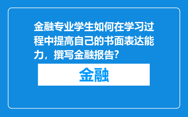 金融专业学生如何在学习过程中提高自己的书面表达能力，撰写金融报告？