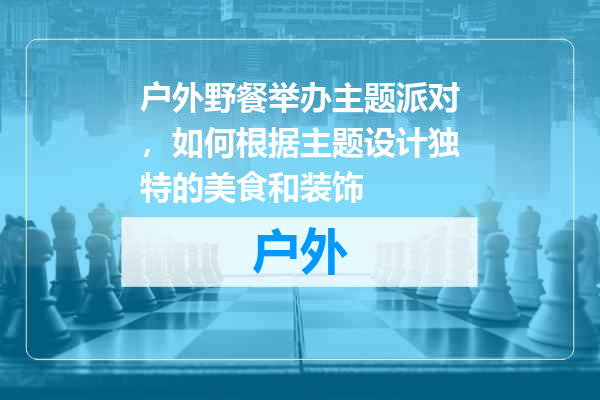 户外野餐举办主题派对，如何根据主题设计独特的美食和装饰