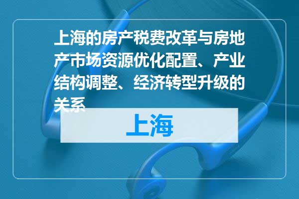 上海的房产税费改革与房地产市场资源优化配置、产业结构调整、经济转型升级的关系