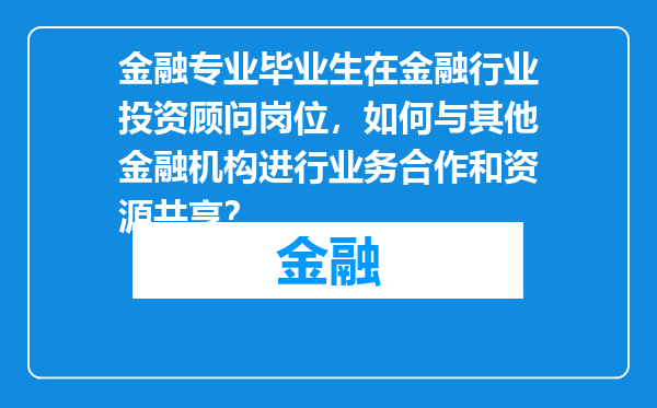 金融专业毕业生在金融行业投资顾问岗位，如何与其他金融机构进行业务合作和资源共享？