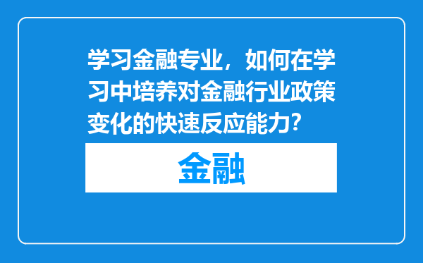 学习金融专业，如何在学习中培养对金融行业政策变化的快速反应能力？
