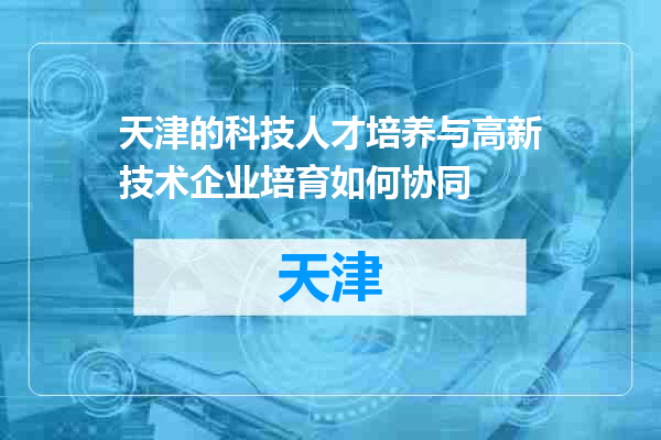 天津的科技人才培养与高新技术企业培育如何协同