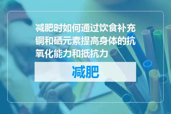 减肥时如何通过饮食补充铜和硒元素提高身体的抗氧化能力和抵抗力