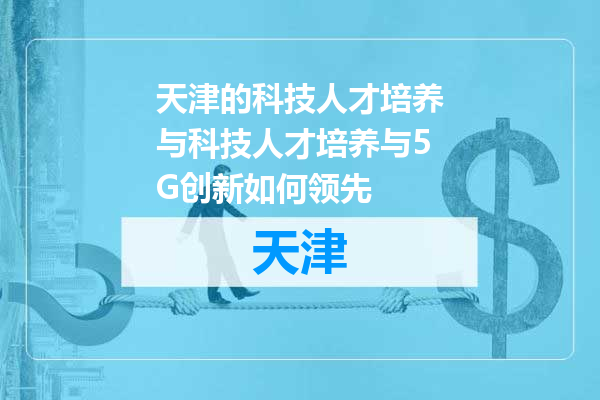 天津的科技人才培养与科技人才培养与5G创新如何领先