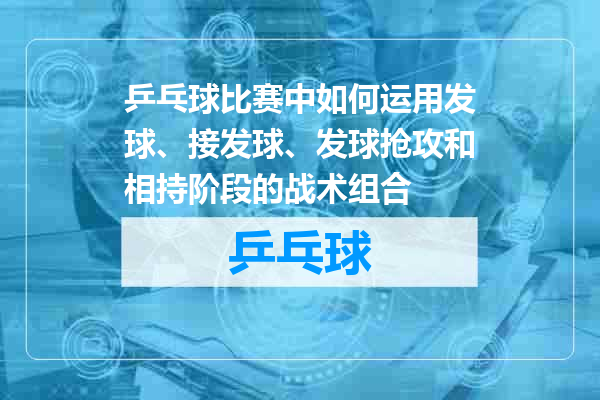 乒乓球比赛中如何运用发球、接发球、发球抢攻和相持阶段的战术组合