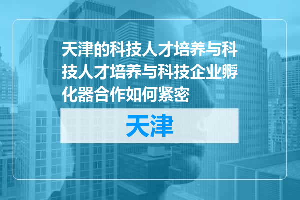 天津的科技人才培养与科技人才培养与科技企业孵化器合作如何紧密