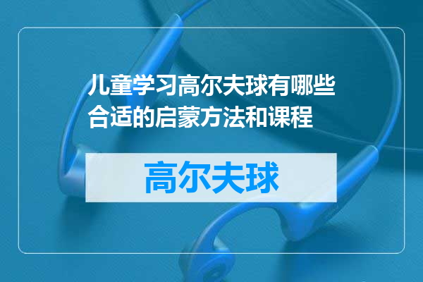 儿童学习高尔夫球有哪些合适的启蒙方法和课程