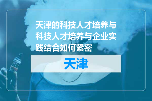 天津的科技人才培养与科技人才培养与企业实践结合如何紧密