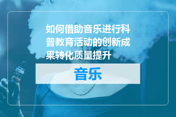 如何借助音乐进行科普教育活动的创新成果转化质量提升