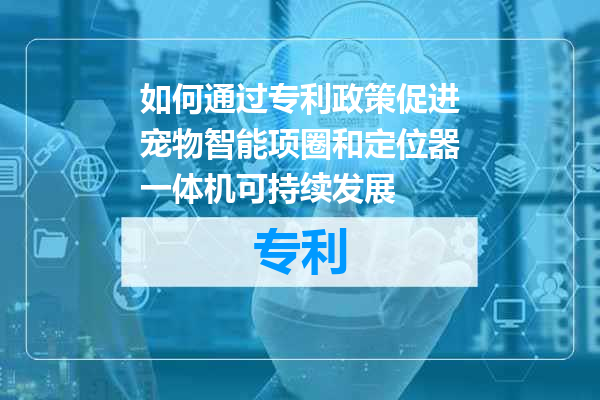 如何通过专利政策促进宠物智能项圈和定位器一体机可持续发展