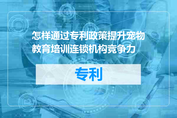 怎样通过专利政策提升宠物教育培训连锁机构竞争力