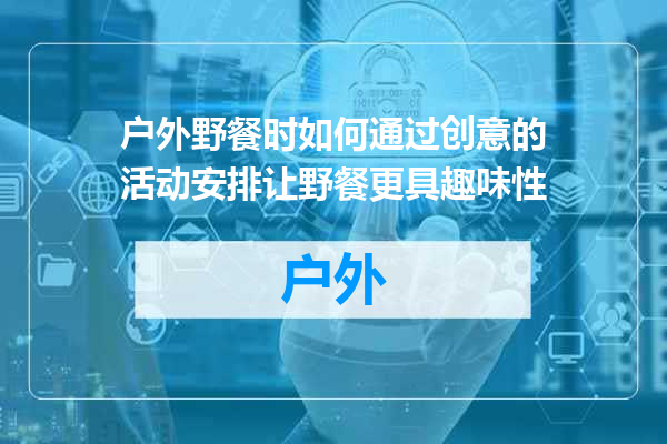 户外野餐时如何通过创意的活动安排让野餐更具趣味性