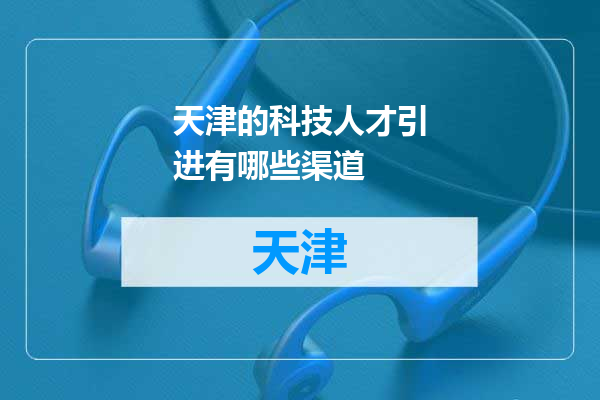 天津的科技人才引进有哪些渠道