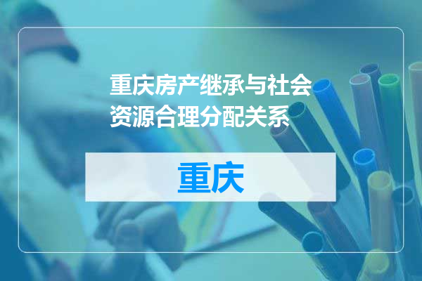 重庆房产继承与社会资源合理分配关系