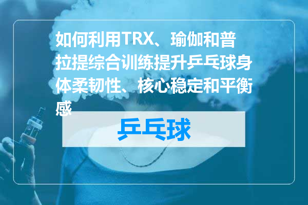 如何利用TRX、瑜伽和普拉提综合训练提升乒乓球身体柔韧性、核心稳定和平衡感