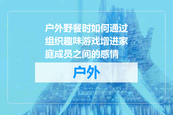 户外野餐时如何通过组织趣味游戏增进家庭成员之间的感情