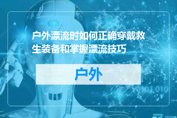 户外漂流时如何正确穿戴救生装备和掌握漂流技巧