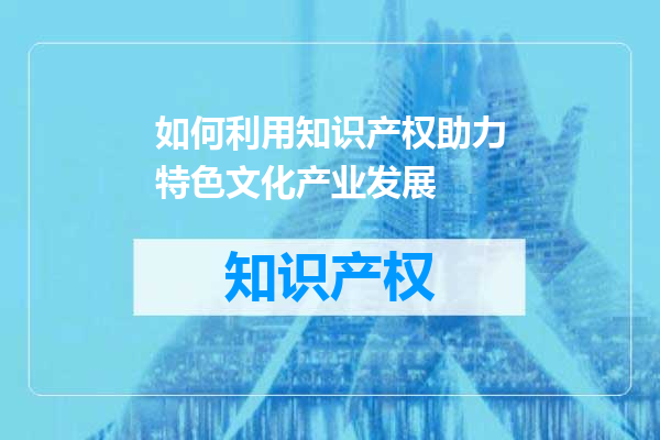 如何利用知识产权助力特色文化产业发展