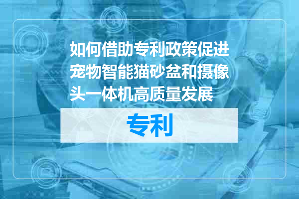如何借助专利政策促进宠物智能猫砂盆和摄像头一体机高质量发展