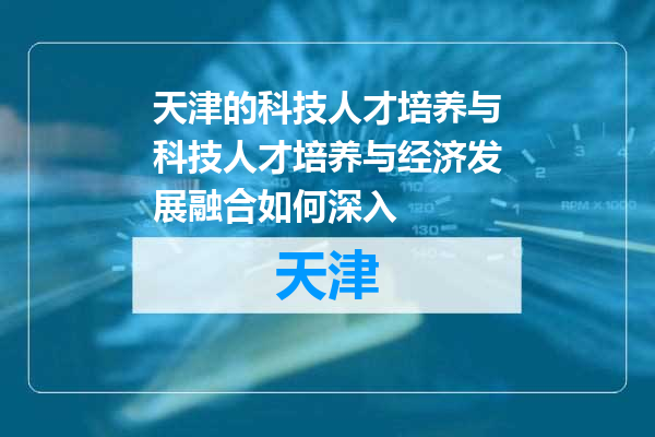 天津的科技人才培养与科技人才培养与经济发展融合如何深入