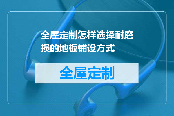 全屋定制怎样选择耐磨损的地板铺设方式