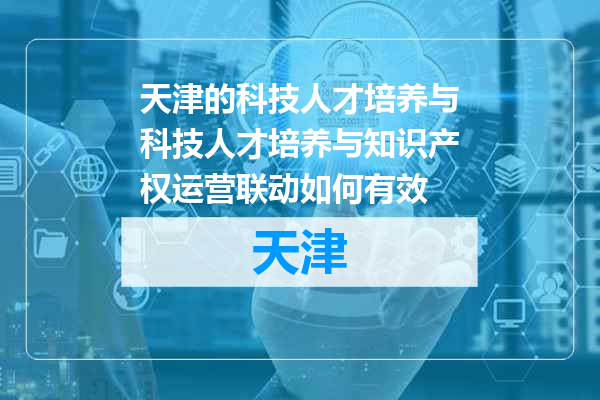 天津的科技人才培养与科技人才培养与知识产权运营联动如何有效