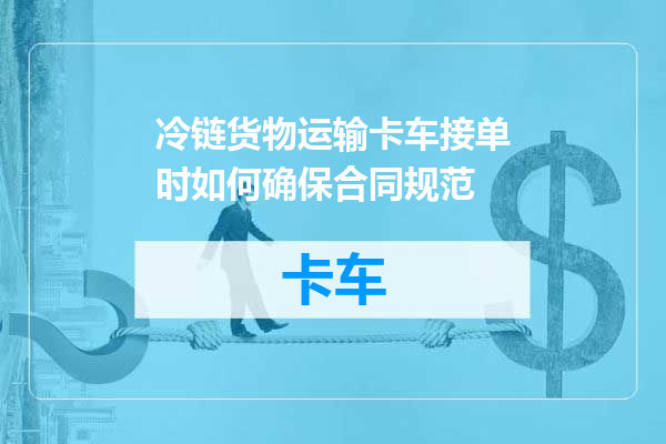 冷链货物运输卡车接单时如何确保合同规范