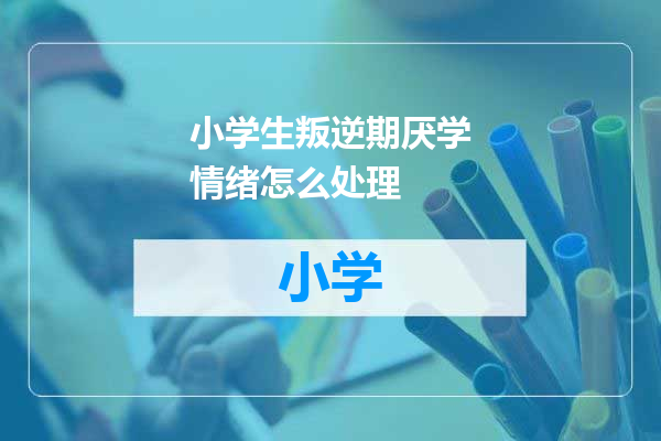小学生叛逆期厌学情绪怎么处理