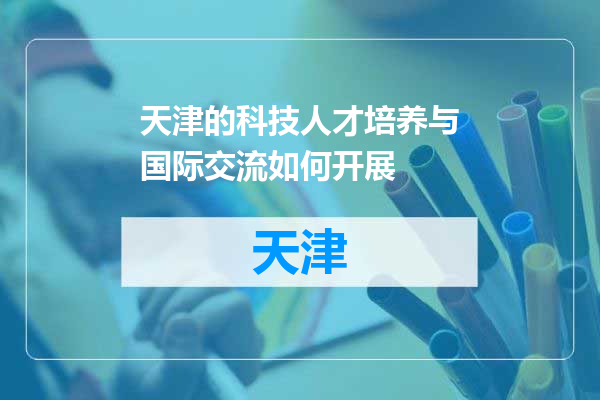 天津的科技人才培养与国际交流如何开展