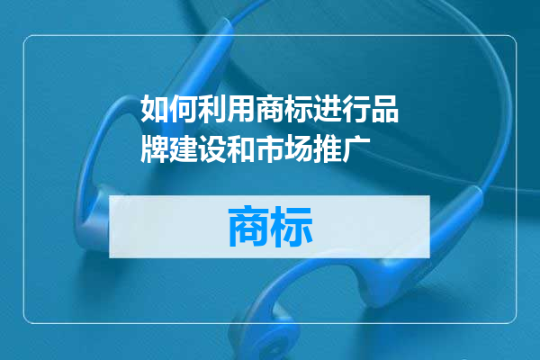 如何利用商标进行品牌建设和市场推广