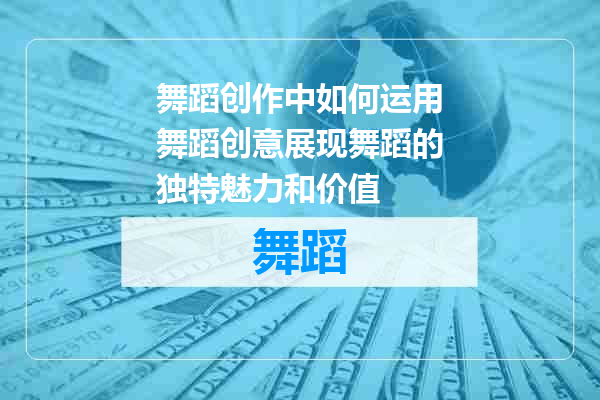 舞蹈创作中如何运用舞蹈创意展现舞蹈的独特魅力和价值