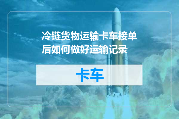 冷链货物运输卡车接单后如何做好运输记录