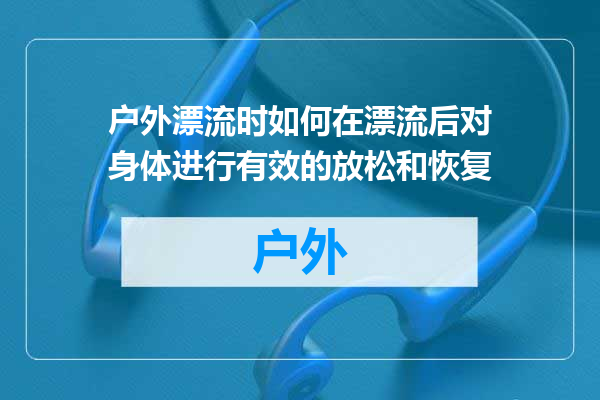 户外漂流时如何在漂流后对身体进行有效的放松和恢复
