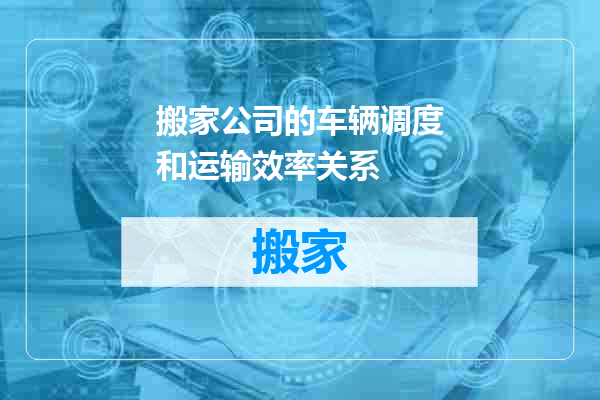 搬家公司的车辆调度和运输效率关系