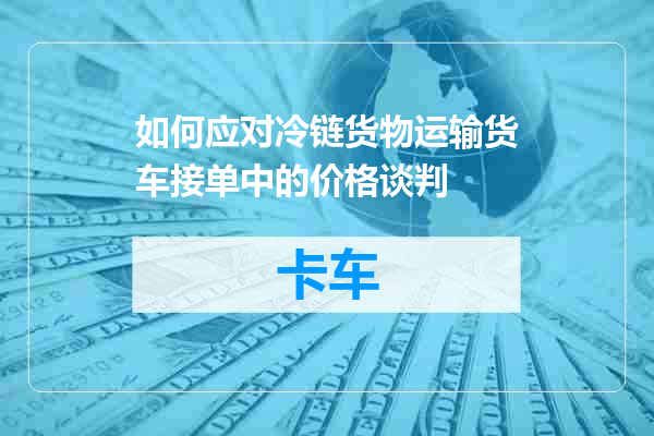如何应对冷链货物运输货车接单中的价格谈判