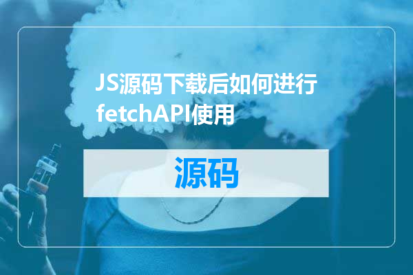 JS源码下载后如何进行fetchAPI使用