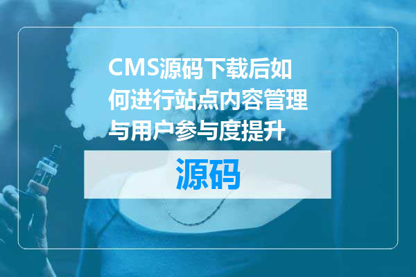 CMS源码下载后如何进行站点内容管理与用户参与度提升