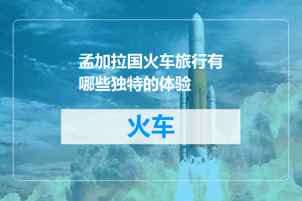 孟加拉国火车旅行有哪些独特的体验