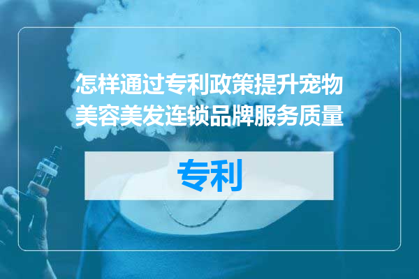 怎样通过专利政策提升宠物美容美发连锁品牌服务质量