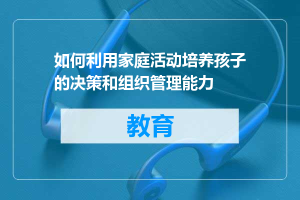 如何利用家庭活动培养孩子的决策和组织管理能力