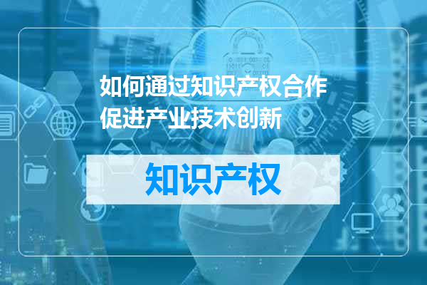 如何通过知识产权合作促进产业技术创新