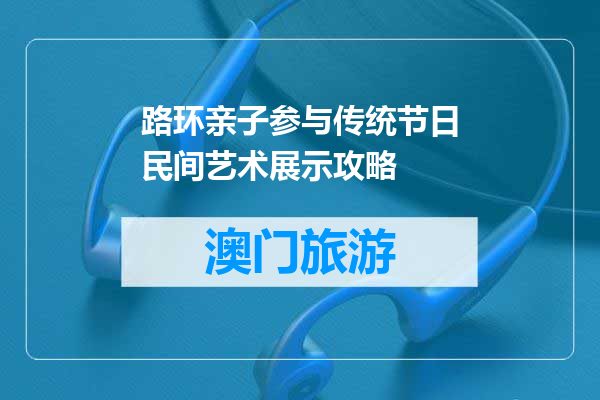 路环亲子参与传统节日民间艺术展示攻略