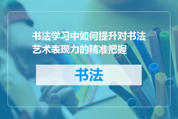 书法学习中如何提升对书法艺术表现力的精准把握