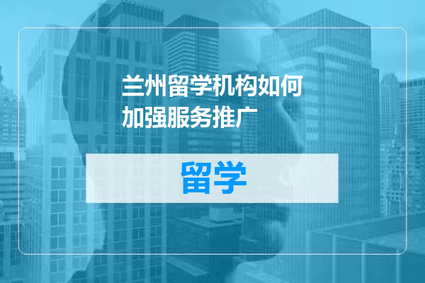 兰州留学机构如何加强服务推广