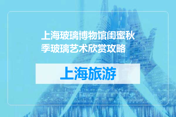 上海玻璃博物馆闺蜜秋季玻璃艺术欣赏攻略
