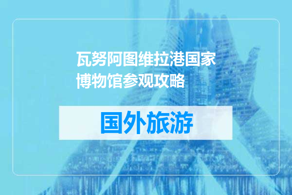 瓦努阿图维拉港国家博物馆参观攻略