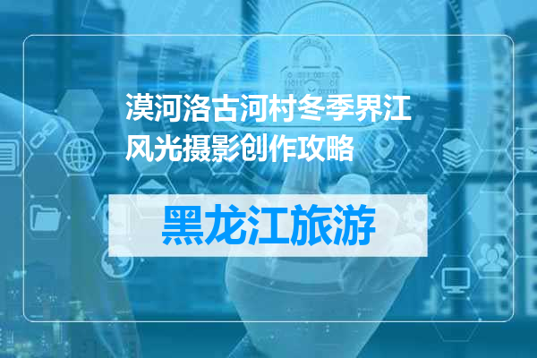 漠河洛古河村冬季界江风光摄影创作攻略