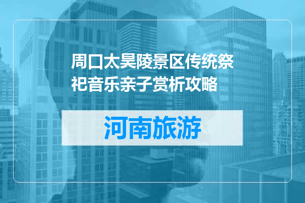 周口太昊陵景区传统祭祀音乐亲子赏析攻略