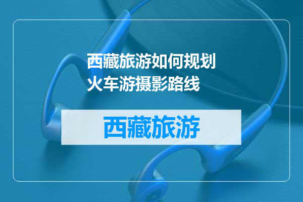 西藏旅游如何规划火车游摄影路线